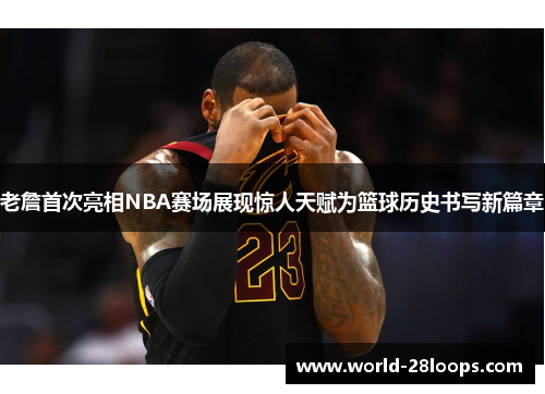 老詹首次亮相NBA赛场展现惊人天赋为篮球历史书写新篇章
