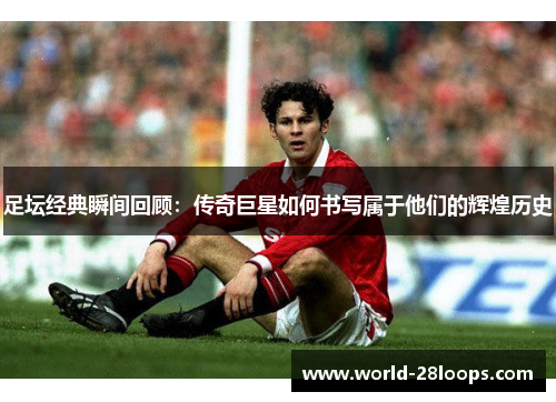 足坛经典瞬间回顾:传奇巨星如何书写属于他们的辉煌历史 足坛经典瞬间回顾:传奇巨星如何书写属于他们的辉煌历史