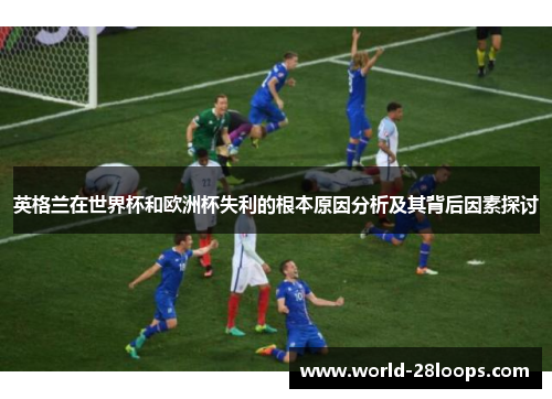 英格兰在世界杯和欧洲杯失利的根本原因分析及其背后因素探讨