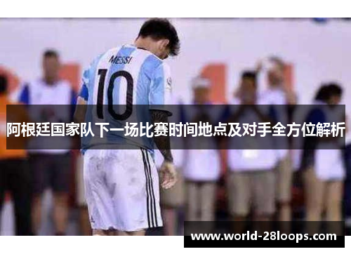 阿根廷国家队下一场比赛时间地点及对手全方位解析