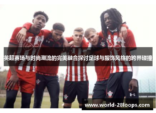 英超赛场与时尚潮流的完美融合探讨足球与服饰风格的跨界碰撞 英超赛场与时尚潮流的完美融合探讨足球与服饰风格的跨界碰撞