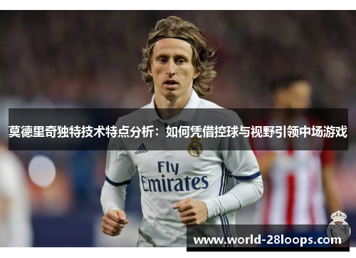 莫德里奇独特技术特点分析:如何凭借控球与视野引领中场游戏 莫德里奇独特技术特点分析:如何凭借控球与视野引领中场游戏