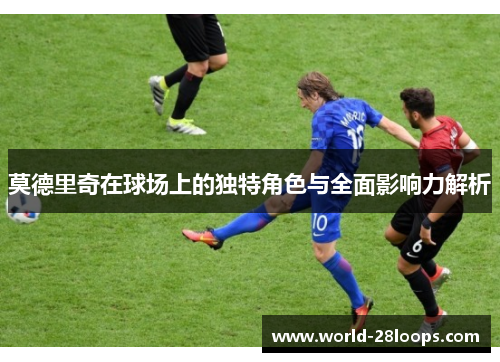 莫德里奇在球场上的独特角色与全面影响力解析 莫德里奇在球场上的独特角色与全面影响力解析