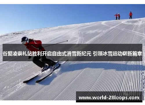 谷爱凌崇礼站胜利开启自由式滑雪新纪元 引领冰雪运动崭新篇章