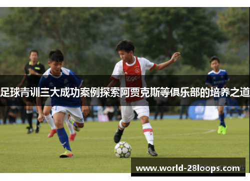 足球青训三大成功案例探索阿贾克斯等俱乐部的培养之道 足球青训三大成功案例探索阿贾克斯等俱乐部的培养之道