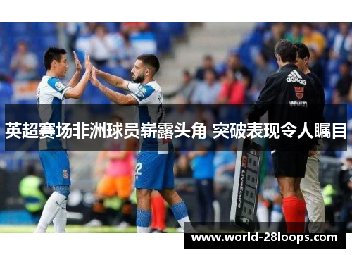 英超赛场非洲球员崭露头角 突破表现令人瞩目