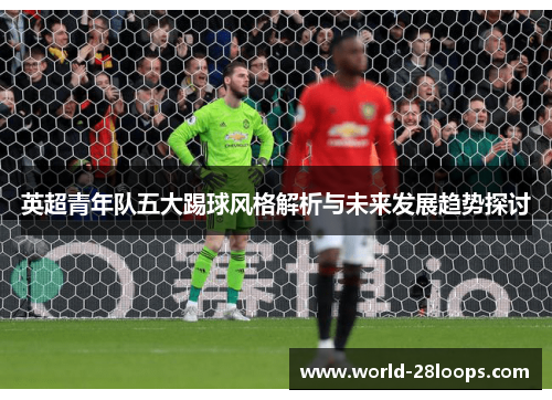 英超青年队五大踢球风格解析与未来发展趋势探讨 英超青年队五大踢球风格解析与未来发展趋势探讨