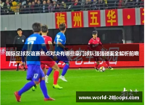 国际足球友谊赛焦点对决有哪些豪门球队强强碰面全解析前瞻