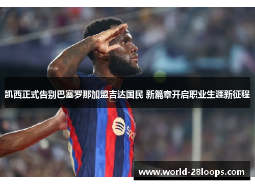 凯西正式告别巴塞罗那加盟吉达国民 新篇章开启职业生涯新征程